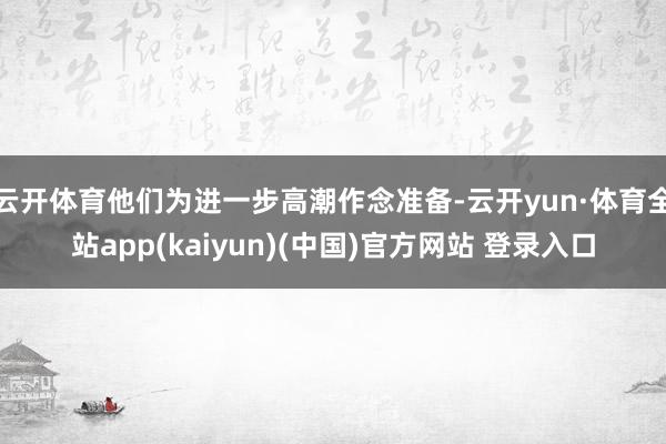 云开体育他们为进一步高潮作念准备-云开yun·体育全站app(kaiyun)(中国)官方网站 登录入口