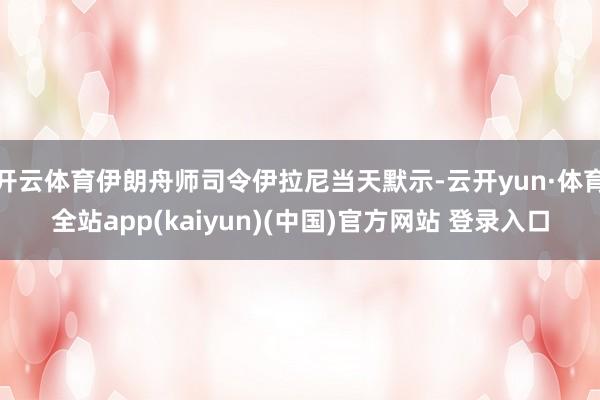 开云体育伊朗舟师司令伊拉尼当天默示-云开yun·体育全站app(kaiyun)(中国)官方网站 登录入口