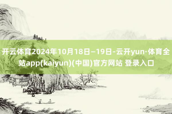 开云体育2024年10月18日—19日-云开yun·体育全站app(kaiyun)(中国)官方网站 登录入口